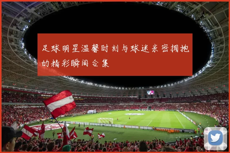 足球明星温馨时刻与球迷亲密拥抱的精彩瞬间合集