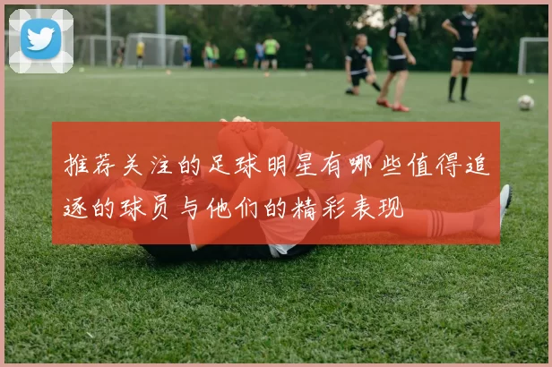 推荐关注的足球明星有哪些值得追逐的球员与他们的精彩表现