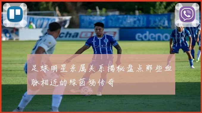 足球明星亲属关系揭秘盘点那些血脉相连的绿茵场传奇