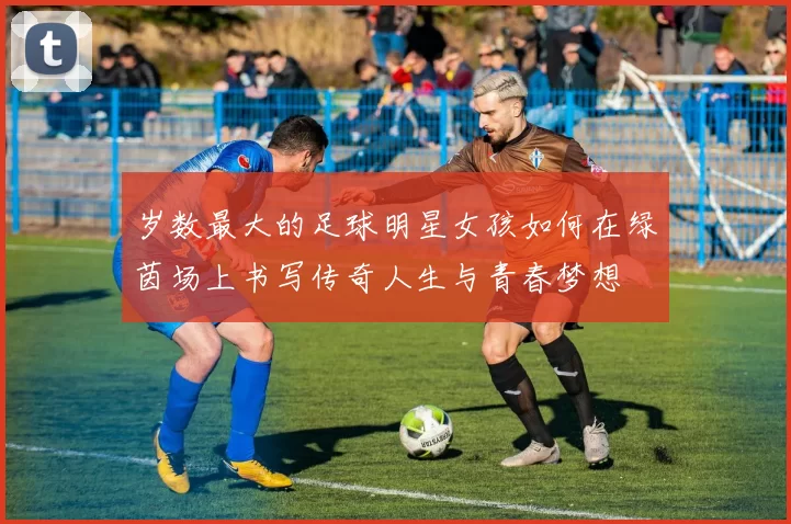 岁数最大的足球明星女孩如何在绿茵场上书写传奇人生与青春梦想