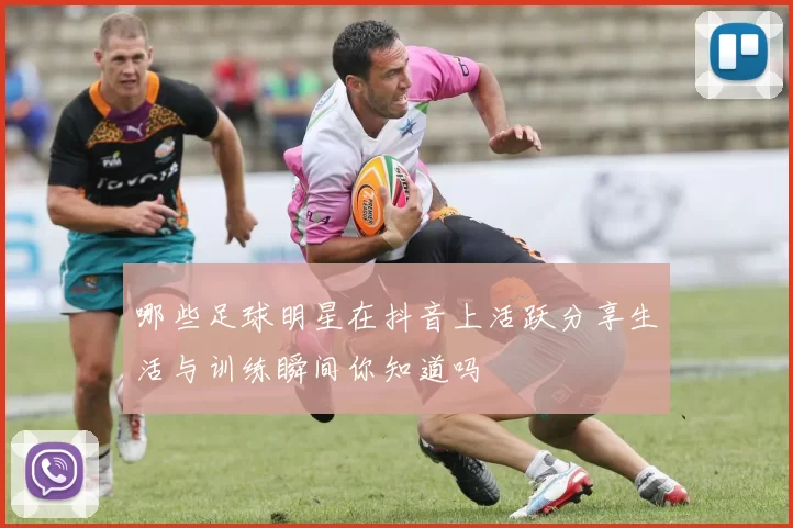 哪些足球明星在抖音上活跃分享生活与训练瞬间你知道吗