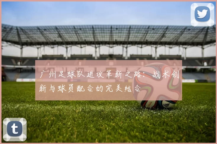 广州足球队进攻革新之路：战术创新与球员配合的完美结合