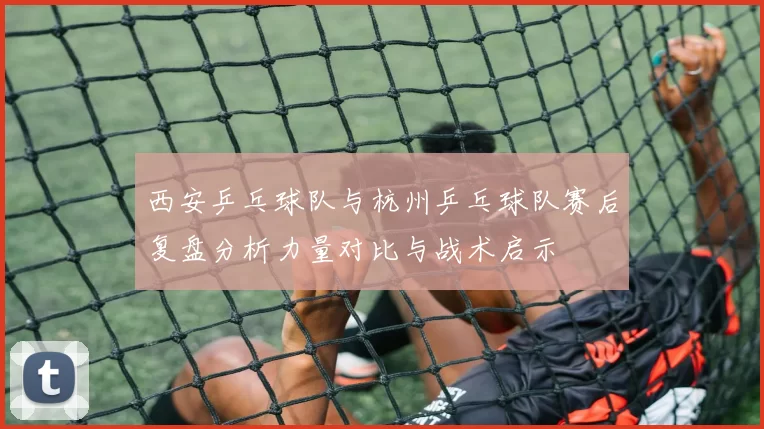 西安乒乓球队与杭州乒乓球队赛后复盘分析力量对比与战术启示