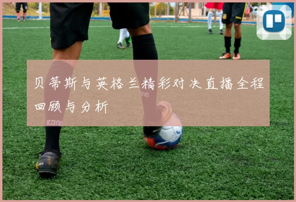 贝蒂斯与英格兰精彩对决直播全程回顾与分析