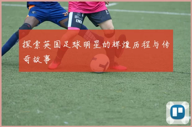 探索英国足球明星的辉煌历程与传奇故事