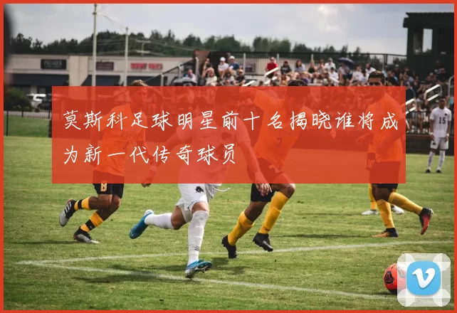 莫斯科足球明星前十名揭晓谁将成为新一代传奇球员