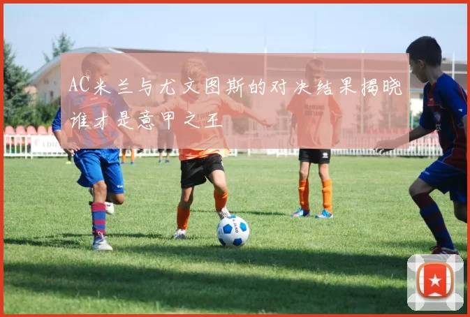 AC米兰与尤文图斯的对决结果揭晓谁才是意甲之王