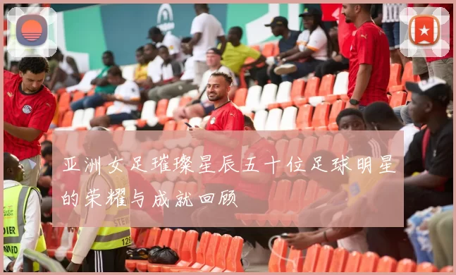 亚洲女足璀璨星辰五十位足球明星的荣耀与成就回顾