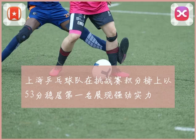 上海乒乓球队在挑战赛积分榜上以53分稳居第一名展现强劲实力