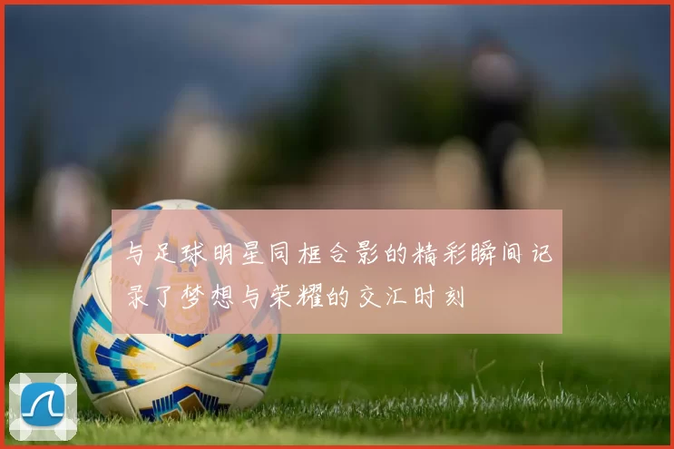 与足球明星同框合影的精彩瞬间记录了梦想与荣耀的交汇时刻