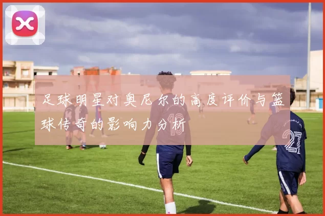 足球明星对奥尼尔的高度评价与篮球传奇的影响力分析