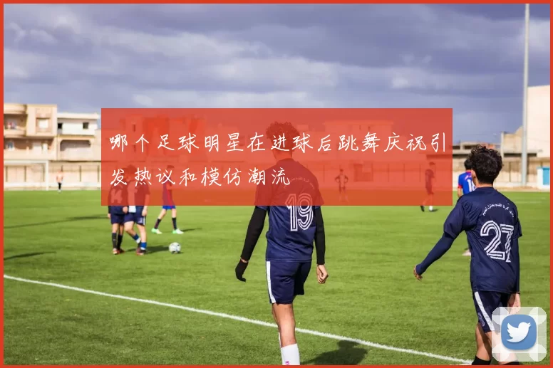 哪个足球明星在进球后跳舞庆祝引发热议和模仿潮流