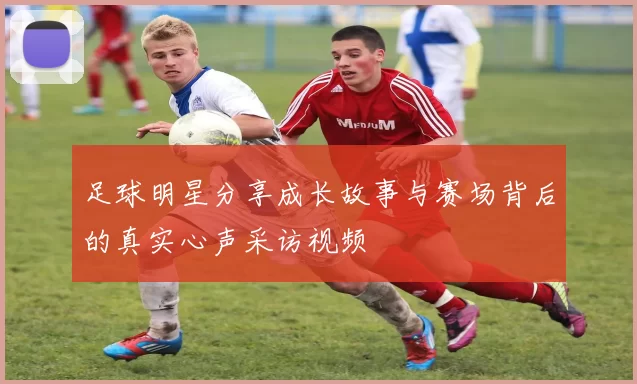 足球明星分享成长故事与赛场背后的真实心声采访视频