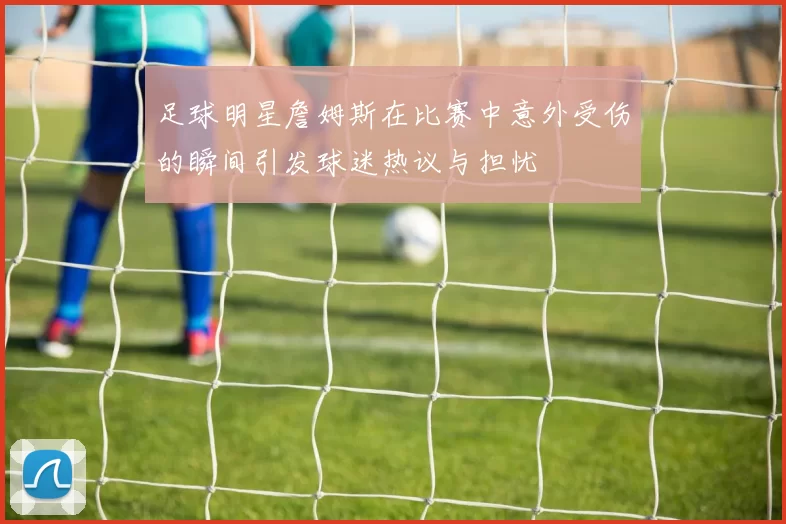 足球明星詹姆斯在比赛中意外受伤的瞬间引发球迷热议与担忧