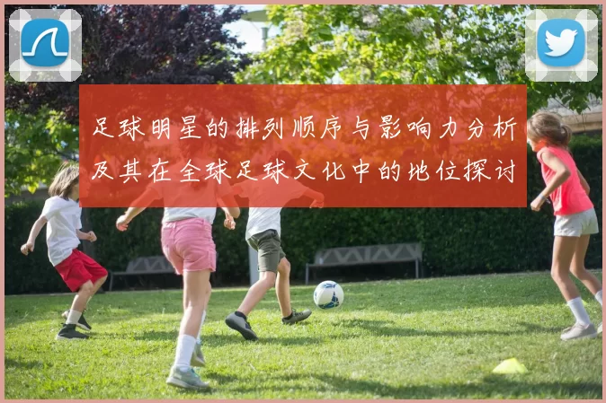 足球明星的排列顺序与影响力分析及其在全球足球文化中的地位探讨
