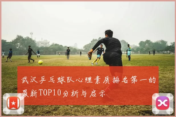 武汉乒乓球队心理素质排名第一的最新TOP10分析与启示