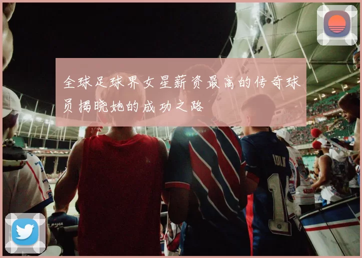 全球足球界女星薪资最高的传奇球员揭晓她的成功之路
