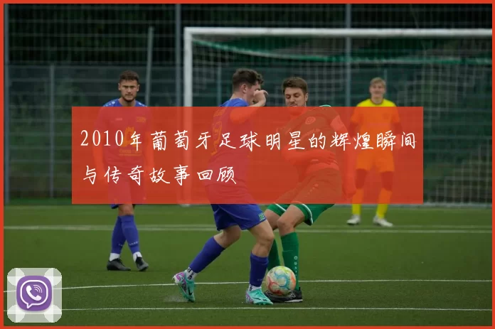 2010年葡萄牙足球明星的辉煌瞬间与传奇故事回顾