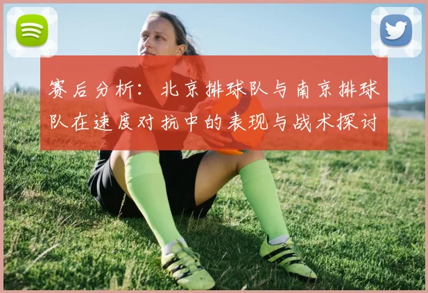 赛后分析：北京排球队与南京排球队在速度对抗中的表现与战术探讨