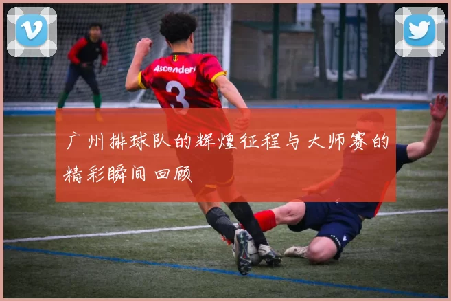 广州排球队的辉煌征程与大师赛的精彩瞬间回顾
