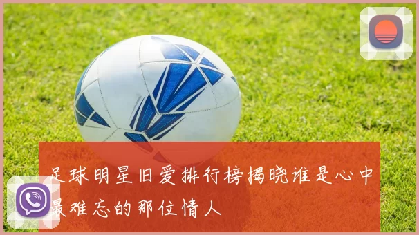 足球明星旧爱排行榜揭晓谁是心中最难忘的那位情人