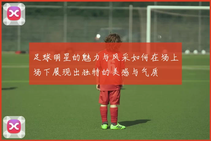 足球明星的魅力与风采如何在场上场下展现出独特的美感与气质