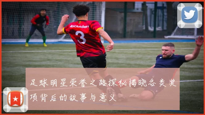 足球明星荣誉之路探秘揭晓各类奖项背后的故事与意义