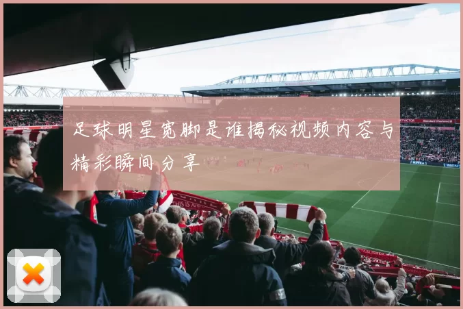 足球明星宽脚是谁揭秘视频内容与精彩瞬间分享
