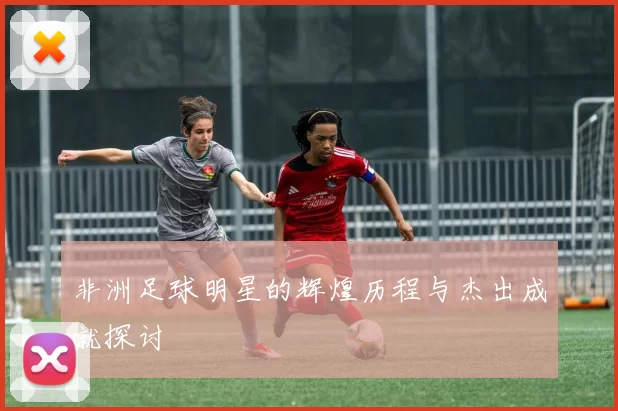 非洲足球明星的辉煌历程与杰出成就探讨