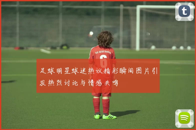 足球明星球迷热议精彩瞬间图片引发热烈讨论与情感共鸣