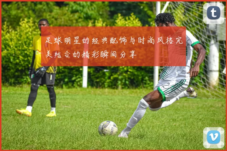 足球明星的经典配饰与时尚风格完美结合的精彩瞬间分享