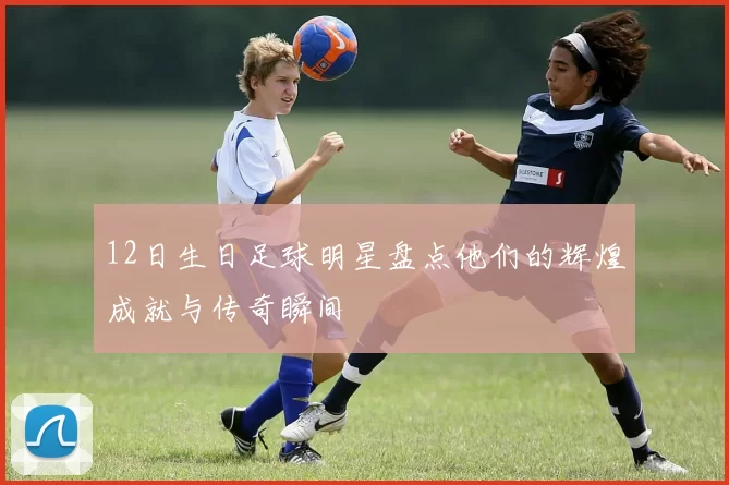 12日生日足球明星盘点他们的辉煌成就与传奇瞬间