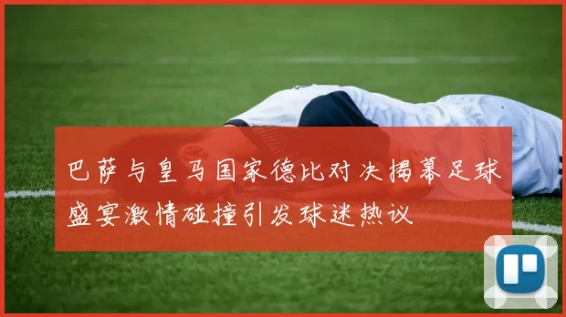 巴萨与皇马国家德比对决揭幕足球盛宴激情碰撞引发球迷热议