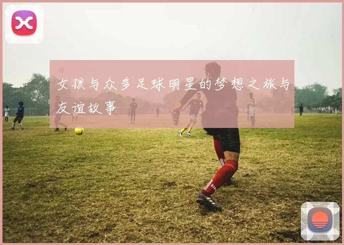 女孩与众多足球明星的梦想之旅与友谊故事