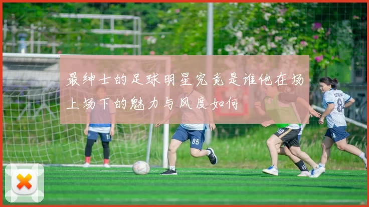 最绅士的足球明星究竟是谁他在场上场下的魅力与风度如何