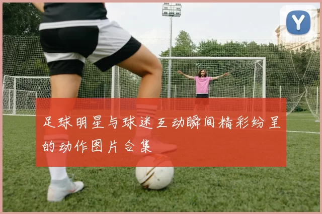 足球明星与球迷互动瞬间精彩纷呈的动作图片合集