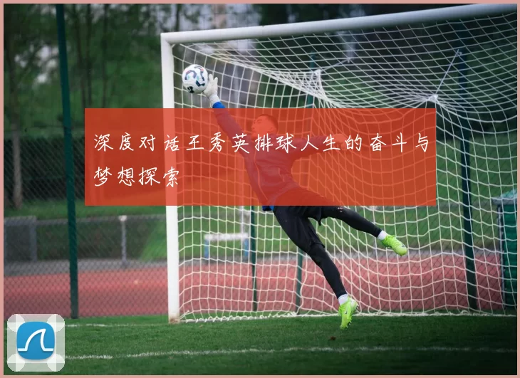 深度对话王秀英排球人生的奋斗与梦想探索