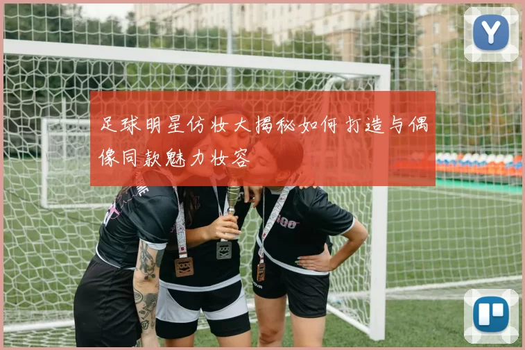 足球明星仿妆大揭秘如何打造与偶像同款魅力妆容