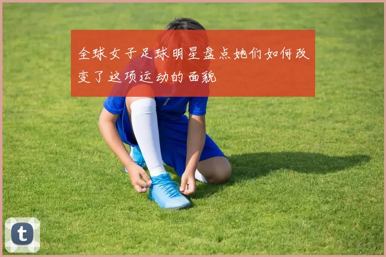 全球女子足球明星盘点她们如何改变了这项运动的面貌