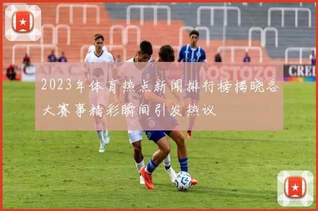 2023年体育热点新闻排行榜揭晓各大赛事精彩瞬间引发热议