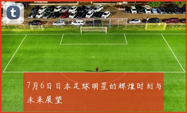 7月6日日本足球明星的辉煌时刻与未来展望