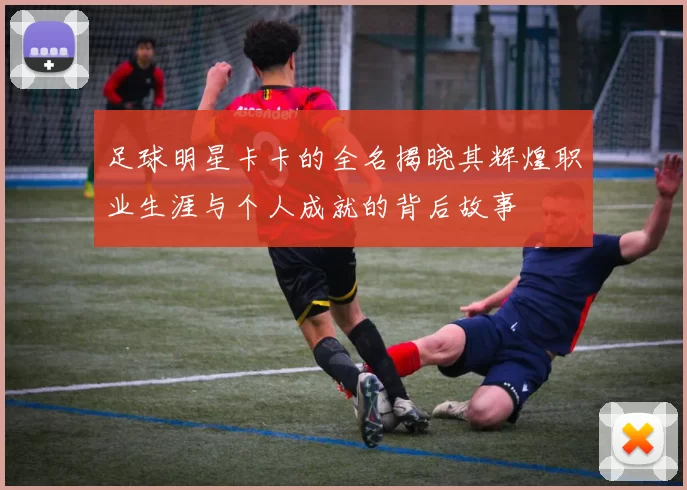 足球明星卡卡的全名揭晓其辉煌职业生涯与个人成就的背后故事