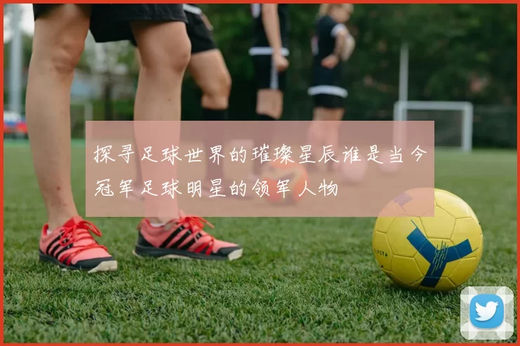 探寻足球世界的璀璨星辰谁是当今冠军足球明星的领军人物