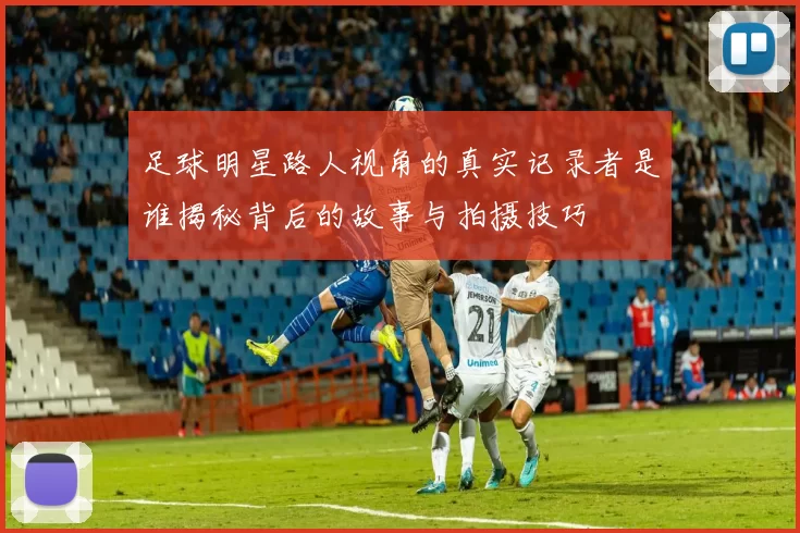 足球明星路人视角的真实记录者是谁揭秘背后的故事与拍摄技巧