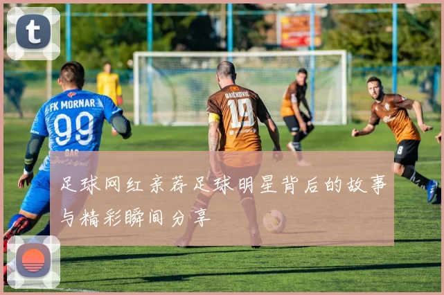 足球网红亲荐足球明星背后的故事与精彩瞬间分享