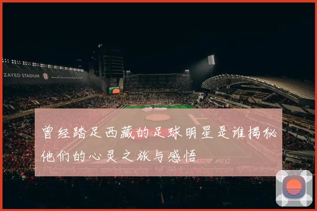 曾经踏足西藏的足球明星是谁揭秘他们的心灵之旅与感悟