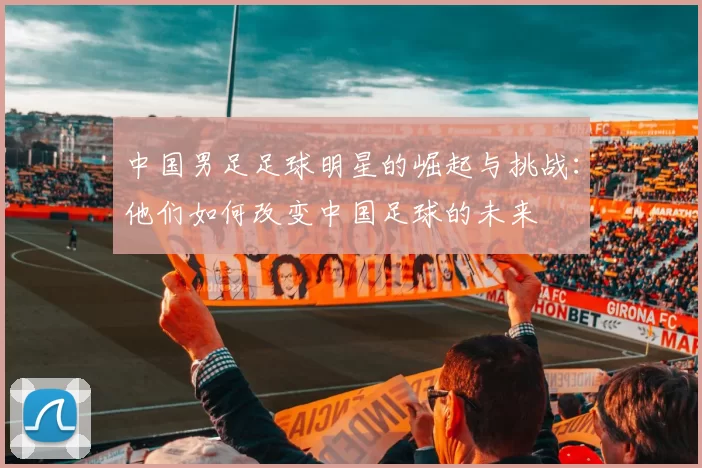 中国男足足球明星的崛起与挑战：他们如何改变中国足球的未来
