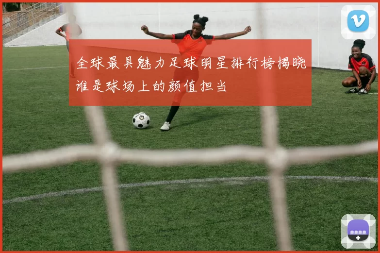 全球最具魅力足球明星排行榜揭晓谁是球场上的颜值担当