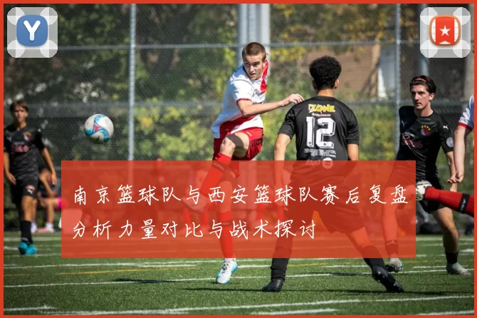 南京篮球队与西安篮球队赛后复盘分析力量对比与战术探讨