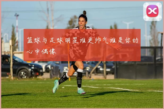 篮球与足球明星谁更帅气谁是你的心中偶像